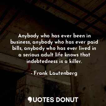 Anybody who has ever been in business, anybody who has ever paid bills, anybody who has ever lived in a serious adult life knows that indebtedness is a killer.