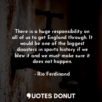 There is a huge responsibility on all of us to get England through. It would be one of the biggest disasters in sports history if we blew it and we must make sure it does not happen.