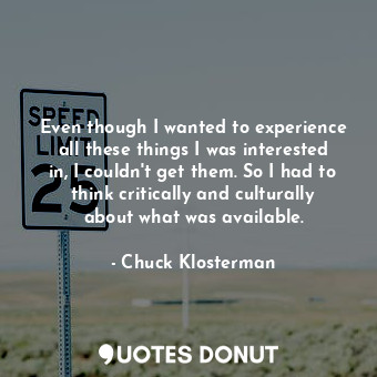  Even though I wanted to experience all these things I was interested in, I could... - Chuck Klosterman - Quotes Donut