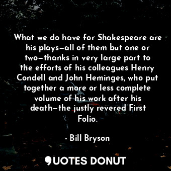 What we do have for Shakespeare are his plays—all of them but one or two—thanks in very large part to the efforts of his colleagues Henry Condell and John Heminges, who put together a more or less complete volume of his work after his death—the justly revered First Folio.