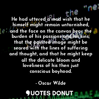 He had uttered a mad wish that he himself might remain untarnished, and the face on the canvas bear the burden of his passions and his sins; that the painted image might be seared with the lines of suffering and thought, and that he might keep all the delicate bloom and loveliness of his then just conscious boyhood.