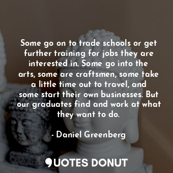 Some go on to trade schools or get further training for jobs they are interested in. Some go into the arts, some are craftsmen, some take a little time out to travel, and some start their own businesses. But our graduates find and work at what they want to do.