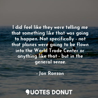 I did feel like they were telling me that something like that was going to happen. Not specifically - not that planes were going to be flown into the World Trade Center or anything like that - but in the general sense.