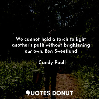 We cannot hold a torch to light another’s path without brightening our own. Ben Sweetland