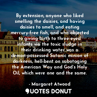 By extension, anyone who liked smelling the daisies, and having daisies to smell, and eating mercury-free fish, and who objected to giving birth to three-eyed infants via the toxic sludge in their drinking water was a demon-possessed Satanic minion of darkness, hell-bent on sabotaging the American Way and God’s Holy Oil, which were one and the same.