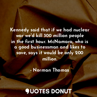 Kennedy said that if we had nuclear war we&#39;d kill 300 million people in the first hour. McNamara, who is a good businessman and likes to save, says it would be only 200 million.