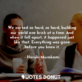 We worked so hard, so hard, building our world one brick at a time. And when it fell apart, it happened just like that. Everything was gone before you knew it.