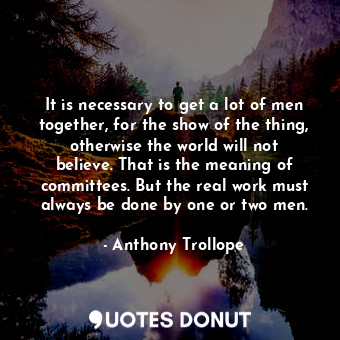 It is necessary to get a lot of men together, for the show of the thing, otherwise the world will not believe. That is the meaning of committees. But the real work must always be done by one or two men.