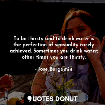 To be thirsty and to drink water is the perfection of sensuality rarely achieved. Sometimes you drink water; other times you are thirsty.