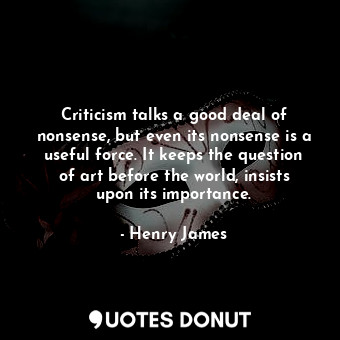 Criticism talks a good deal of nonsense, but even its nonsense is a useful force. It keeps the question of art before the world, insists upon its importance.