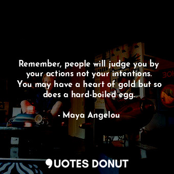 Remember, people will judge you by your actions not your intentions. You may have a heart of gold but so does a hard-boiled egg.