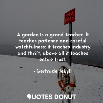 A garden is a grand teacher. It teaches patience and careful watchfulness; it teaches industry and thrift; above all it teaches entire trust.