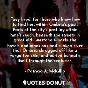 Faey lived, for those who knew how to find her, within Ombria's past. Parts of the city's past lay within time's reach, beneath the streets in great old limestone tunnels: the hovels and mansions and sunken river that Ombria shrugged off like a forgotten skin, and buried beneath itself through the centuries.