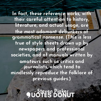 In fact, these reference works, with their careful attention to history, literature, and actual usage, are the most adamant debunkers of grammatical nonsense. (This is less true of style sheets drawn up by newspapers and professional societies, and of manuals written by amateurs such as critics and journalists, which tend to mindlessly reproduce the folklore of previous guides.)