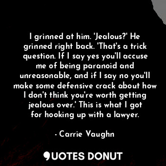 I grinned at him. 'Jealous?' He grinned right back. 'That's a trick question. If I say yes you'll accuse me of being paranoid and unreasonable, and if I say no you'll make some defensive crack about how I don't think you're worth getting jealous over.' This is what I got for hooking up with a lawyer.
