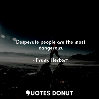 Desperate people are the most dangerous.