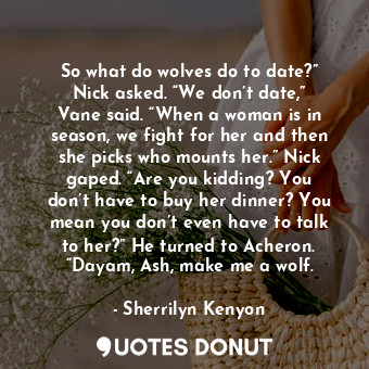 So what do wolves do to date?” Nick asked. “We don’t date,” Vane said. “When a woman is in season, we fight for her and then she picks who mounts her.” Nick gaped. “Are you kidding? You don’t have to buy her dinner? You mean you don’t even have to talk to her?” He turned to Acheron. “Dayam, Ash, make me a wolf.
