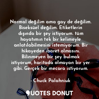 Normal değilim ama gay de değilim. Biseksüel değilim. Etiketlerin dışında bir şey istiyorum. tüm hayatımın tek bir kelimeyle anlatılabilmesini istemiyorum. Bir hikayeden ibaret olmasını. Bilinmeyen bir şey bulmak istiyorum, haritada olmayan bir yer gibi. Gerçek bir mecara istiyorum.