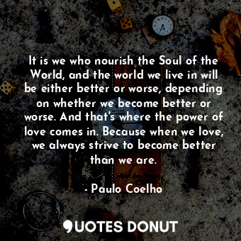 It is we who nourish the Soul of the World, and the world we live in will be either better or worse, depending on whether we become better or worse. And that's where the power of love comes in. Because when we love, we always strive to become better than we are.