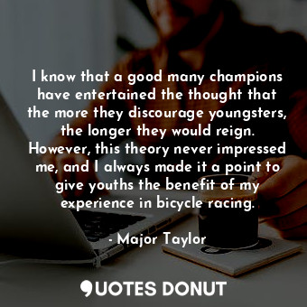 I know that a good many champions have entertained the thought that the more they discourage youngsters, the longer they would reign. However, this theory never impressed me, and I always made it a point to give youths the benefit of my experience in bicycle racing.