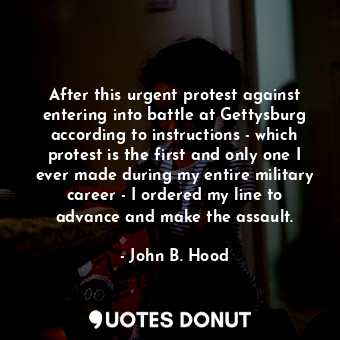 After this urgent protest against entering into battle at Gettysburg according to instructions - which protest is the first and only one I ever made during my entire military career - I ordered my line to advance and make the assault.