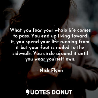 What you fear your whole life comes to pass. You end up living toward it, you spend your life running from it but your foot is nailed to the sidewalk. You circle around it until you wear yourself own.