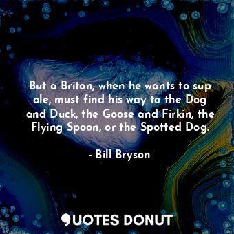 But a Briton, when he wants to sup ale, must find his way to the Dog and Duck, the Goose and Firkin, the Flying Spoon, or the Spotted Dog.