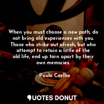 When you must choose a new path, do not bring old experiences with you. Those who strike out afresh, but who attempt to retain a little of the old life, end up torn apart by their own memories.