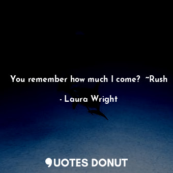 You remember how much I come?  ~Rush