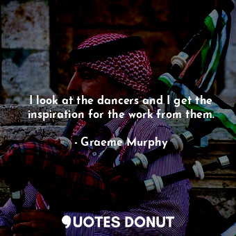  I look at the dancers and I get the inspiration for the work from them.... - Graeme Murphy - Quotes Donut