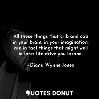 All these things that crib and cab in your brain, in your imagination, are in fact things that might well in later life drive you insane.