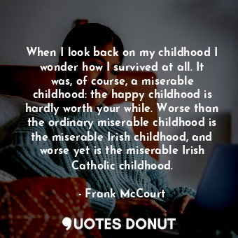 When I look back on my childhood I wonder how I survived at all. It was, of course, a miserable childhood: the happy childhood is hardly worth your while. Worse than the ordinary miserable childhood is the miserable Irish childhood, and worse yet is the miserable Irish Catholic childhood.