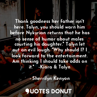 Thank goodness her father isn't here. Talyn, you should warn him before Nykyrian returns that he has no sense of humor about males courting his daughter." Talyn let out an evil laugh. "Why should I? I look forward to the entertainment. Am thinking I should take odds on it."   -Kiara &amp; Talyn