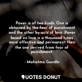 Power is of two kinds. One is obtained by the fear of punishment and the other by acts of love. Power based on love is a thousand times more effective and permanent then the one derived from fear of punishment.
