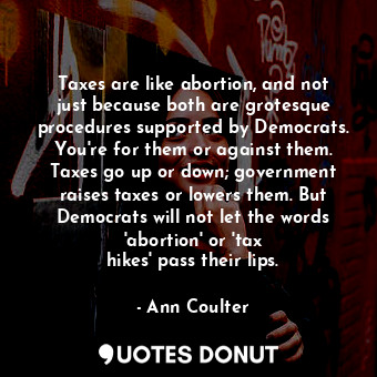 Taxes are like abortion, and not just because both are grotesque procedures supported by Democrats. You&#39;re for them or against them. Taxes go up or down; government raises taxes or lowers them. But Democrats will not let the words &#39;abortion&#39; or &#39;tax hikes&#39; pass their lips.
