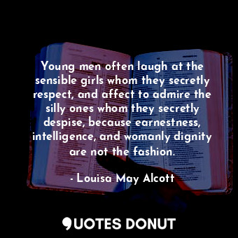 Young men often laugh at the sensible girls whom they secretly respect, and affect to admire the silly ones whom they secretly despise, because earnestness, intelligence, and womanly dignity are not the fashion.