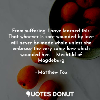 From suffering I have learned this: That whoever is sore wounded by love will never be made whole unless she embrace the very same love which wounded her. — Mechtild of Magdeburg