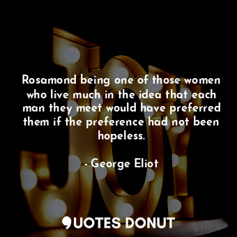 Rosamond being one of those women who live much in the idea that each man they meet would have preferred them if the preference had not been hopeless.