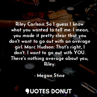 Riley Carlson: So I guess I know what you wanted to tell me. I mean, you made it pretty clear that you don't want to go out with an average girl. Marc Hudson: That's right, I don't. I want to go out with YOU. There's nothing average about you, Riley.