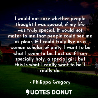 I would not care whether people thought I was special, if my life was truly special. It would not mater to me that people could see me as pious, if I could truly live as a woman scholar of piety. I want to be what I seem to be. I act as if I am specially holy, a special girl; but this is what I really want to be. I really do.