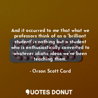 And it occurred to me that what we professors think of as a 'brilliant student' is nothing but a student who is enthusiastically converted to whatever idiotic ideas we've been teaching them.