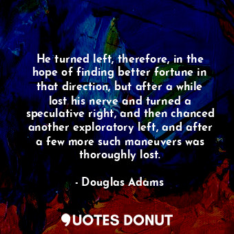 He turned left, therefore, in the hope of finding better fortune in that direction, but after a while lost his nerve and turned a speculative right, and then chanced another exploratory left, and after a few more such maneuvers was thoroughly lost.