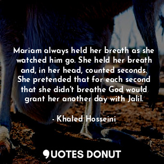 Mariam always held her breath as she watched him go. She held her breath and, in her head, counted seconds. She pretended that for each second that she didn't breathe God would grant her another day with Jalil.
