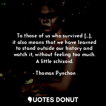 To those of us who survived [...], it also means that we have learned to stand outside our history and watch it, without feeling too much. A little schizoid.