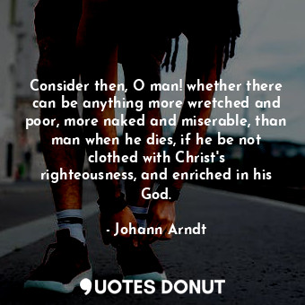 Consider then, O man! whether there can be anything more wretched and poor, more naked and miserable, than man when he dies, if he be not clothed with Christ&#39;s righteousness, and enriched in his God.