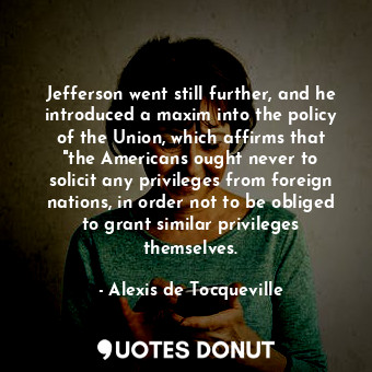 Jefferson went still further, and he introduced a maxim into the policy of the Union, which affirms that "the Americans ought never to solicit any privileges from foreign nations, in order not to be obliged to grant similar privileges themselves.