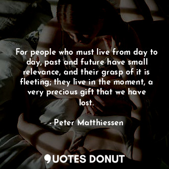 For people who must live from day to day, past and future have small relevance, and their grasp of it is fleeting; they live in the moment, a very precious gift that we have lost.