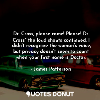 Dr. Cross, please come! Please! Dr. Cross" the loud shouts continued. I didn't recognize the woman's voice, but privacy doesn't seem to count when your first name is Doctor.