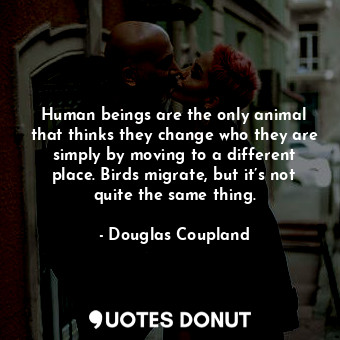 Human beings are the only animal that thinks they change who they are simply by moving to a different place. Birds migrate, but it’s not quite the same thing.
