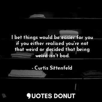 I bet things would be easier for you if you either realized you're not that weird or decided that being weird isn't bad.